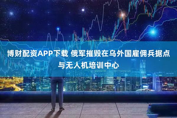 博财配资APP下载 俄军摧毁在乌外国雇佣兵据点与无人机培训中心