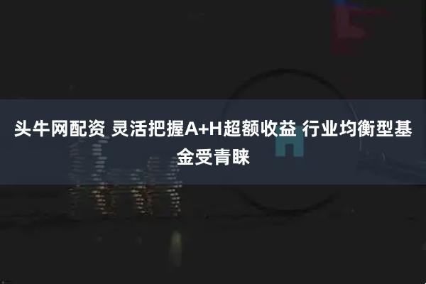 头牛网配资 灵活把握A+H超额收益 行业均衡型基金受青睐