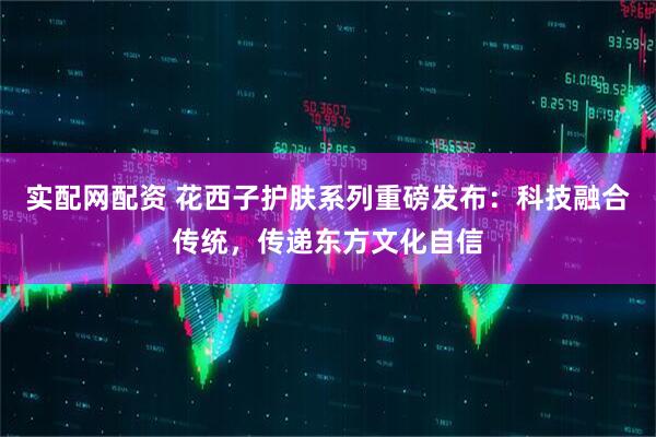 实配网配资 花西子护肤系列重磅发布：科技融合传统，传递东方文化自信
