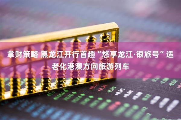 掌财策略 黑龙江开行首趟“悠享龙江·银旅号”适老化港澳方向旅游列车