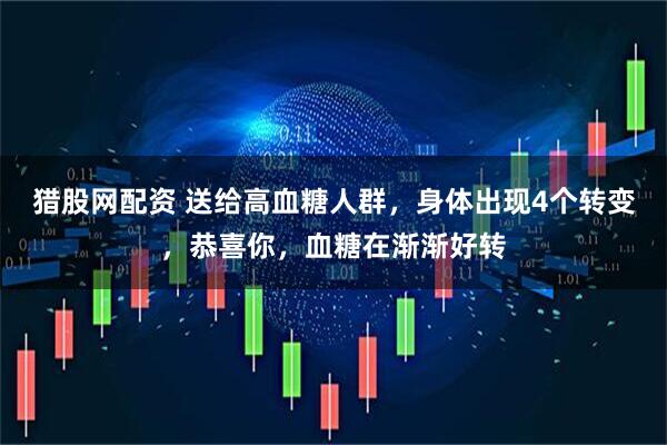 猎股网配资 送给高血糖人群，身体出现4个转变，恭喜你，血糖在渐渐好转