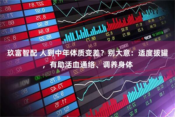 玖富智配 人到中年体质变差？别大意：适度拔罐，有助活血通络、调养身体