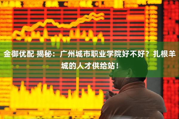 金御优配 揭秘：广州城市职业学院好不好？扎根羊城的人才供给站！