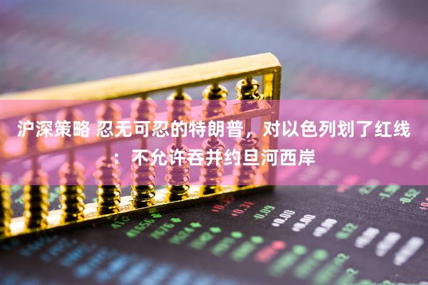 沪深策略 忍无可忍的特朗普，对以色列划了红线：不允许吞并约旦河西岸