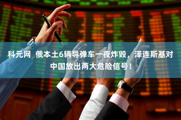 科元网  俄本土6辆导弹车一夜炸毁，泽连斯基对中国放出两大危险信号！