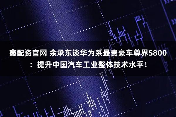 鑫配资官网 余承东谈华为系最贵豪车尊界S800：提升中国汽车工业整体技术水平！