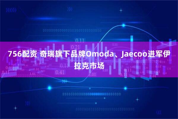 756配资 奇瑞旗下品牌Omoda、Jaecoo进军伊拉克市场