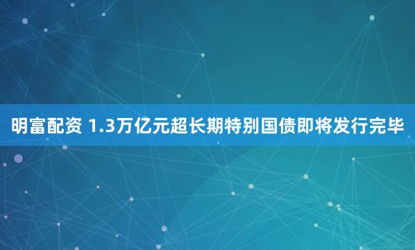明富配资 1.3万亿元超长期特别国债即将发行完毕