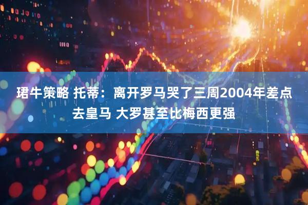 珺牛策略 托蒂：离开罗马哭了三周2004年差点去皇马 大罗甚至比梅西更强
