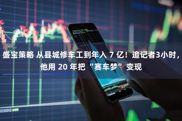 盛宝策略 从县城修车工到年入 7 亿！追记者3小时，他用 20 年把 “赛车梦” 变现