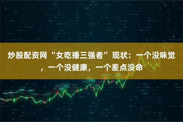 炒股配资网 “女吃播三强者” 现状：一个没味觉，一个没健康，一个差点没命