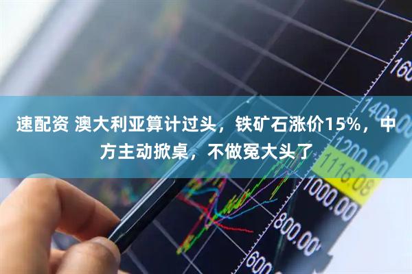 速配资 澳大利亚算计过头，铁矿石涨价15%，中方主动掀桌，不做冤大头了