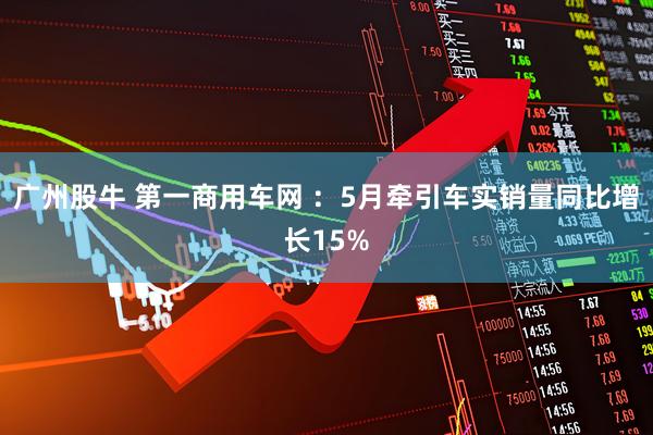 广州股牛 第一商用车网 ：5月牵引车实销量同比增长15%