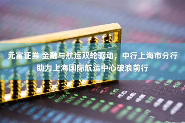 元富证券 金融与航运双轮驱动,中行上海市分行助力上海国际航运中心破浪前行