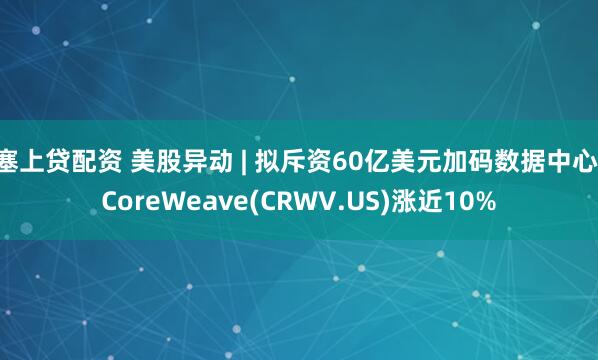 塞上贷配资 美股异动 | 拟斥资60亿美元加码数据中心 CoreWeave(CRWV.US)涨近10%