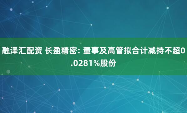 融泽汇配资 长盈精密: 董事及高管拟合计减持不超0.0281%股份