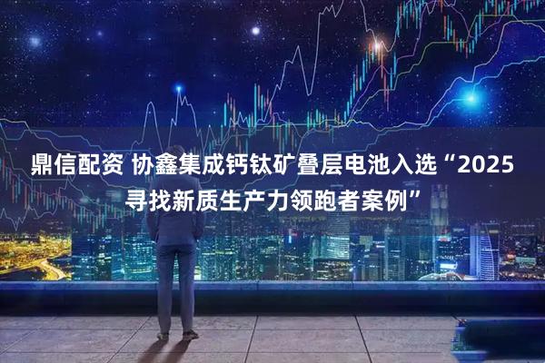 鼎信配资 协鑫集成钙钛矿叠层电池入选“2025寻找新质生产力领跑者案例”